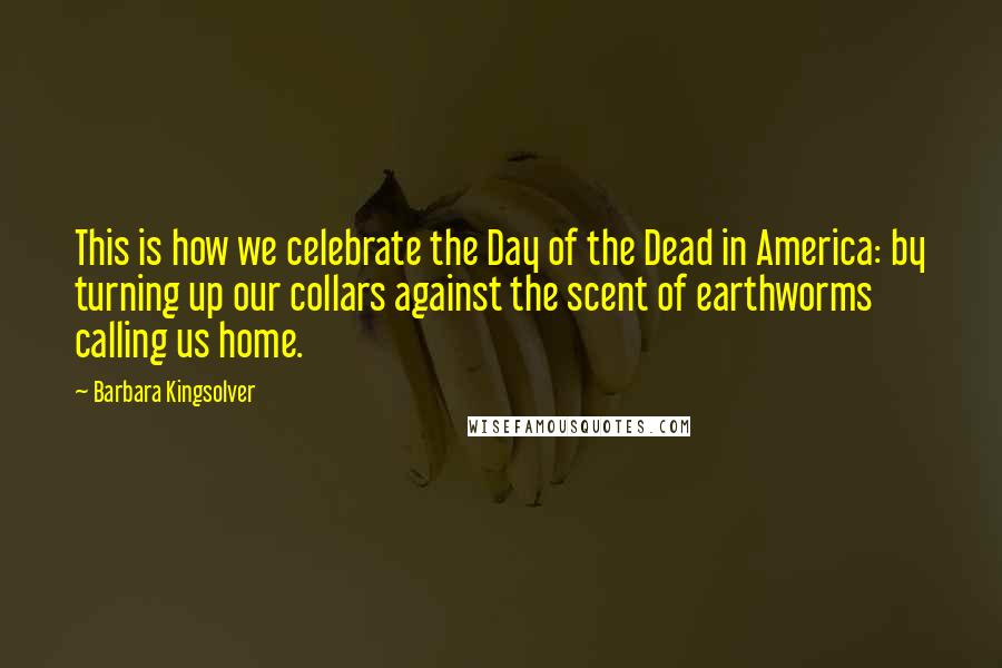 Barbara Kingsolver Quotes: This is how we celebrate the Day of the Dead in America: by turning up our collars against the scent of earthworms calling us home.