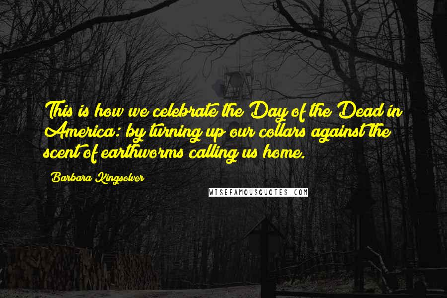 Barbara Kingsolver Quotes: This is how we celebrate the Day of the Dead in America: by turning up our collars against the scent of earthworms calling us home.