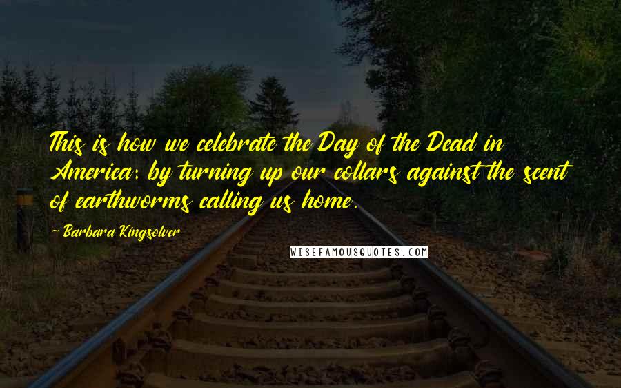 Barbara Kingsolver Quotes: This is how we celebrate the Day of the Dead in America: by turning up our collars against the scent of earthworms calling us home.