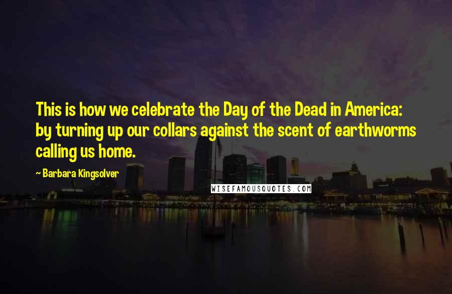 Barbara Kingsolver Quotes: This is how we celebrate the Day of the Dead in America: by turning up our collars against the scent of earthworms calling us home.