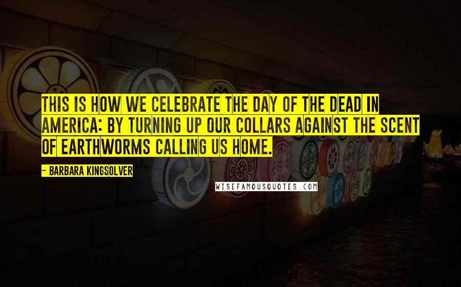 Barbara Kingsolver Quotes: This is how we celebrate the Day of the Dead in America: by turning up our collars against the scent of earthworms calling us home.