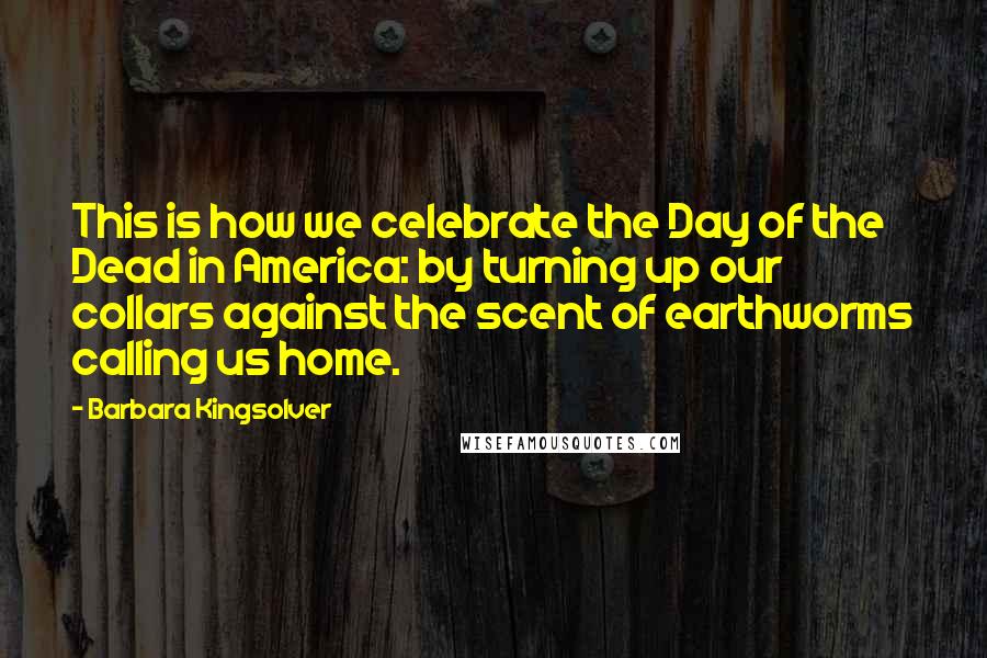 Barbara Kingsolver Quotes: This is how we celebrate the Day of the Dead in America: by turning up our collars against the scent of earthworms calling us home.