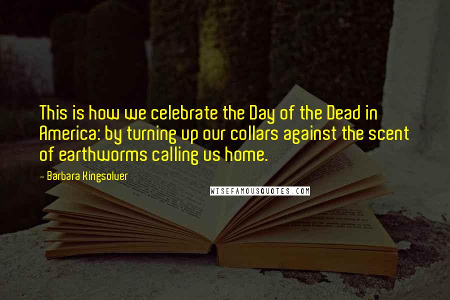 Barbara Kingsolver Quotes: This is how we celebrate the Day of the Dead in America: by turning up our collars against the scent of earthworms calling us home.
