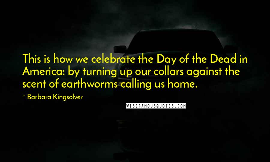 Barbara Kingsolver Quotes: This is how we celebrate the Day of the Dead in America: by turning up our collars against the scent of earthworms calling us home.