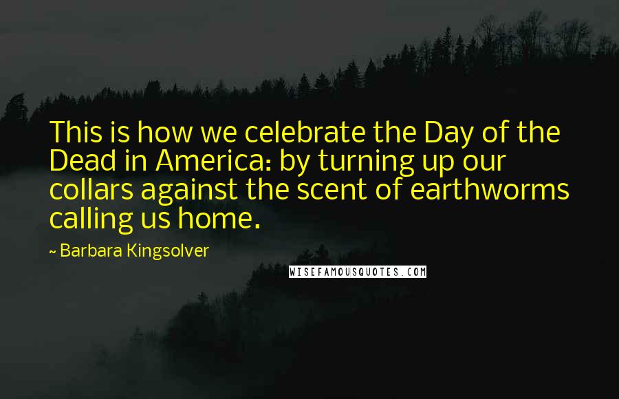 Barbara Kingsolver Quotes: This is how we celebrate the Day of the Dead in America: by turning up our collars against the scent of earthworms calling us home.