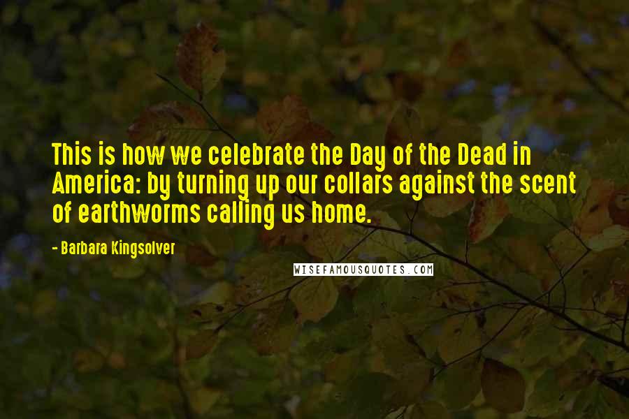 Barbara Kingsolver Quotes: This is how we celebrate the Day of the Dead in America: by turning up our collars against the scent of earthworms calling us home.