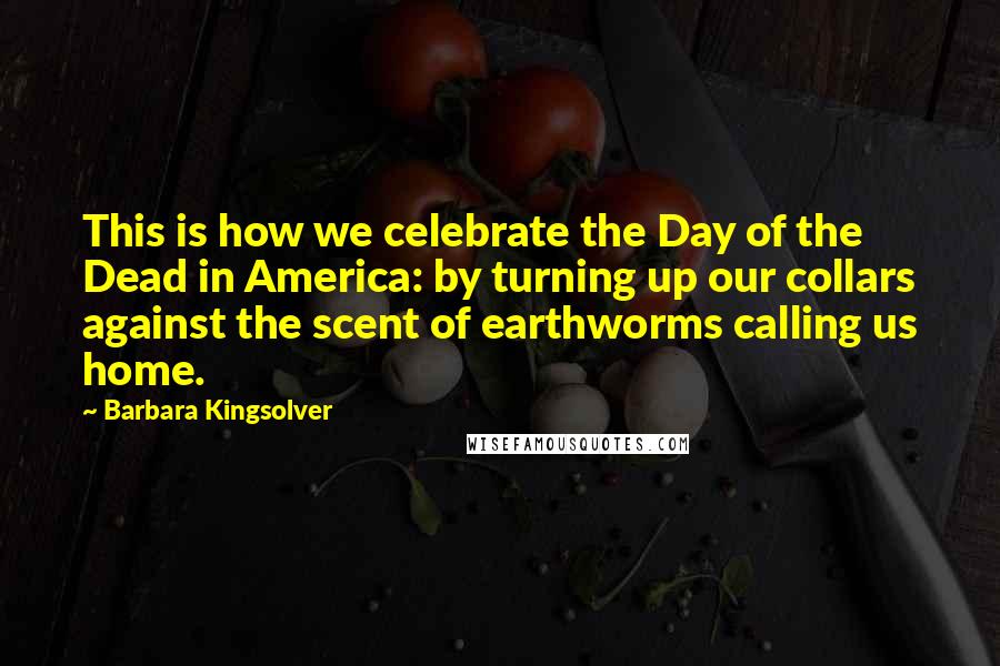 Barbara Kingsolver Quotes: This is how we celebrate the Day of the Dead in America: by turning up our collars against the scent of earthworms calling us home.