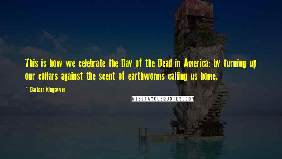 Barbara Kingsolver Quotes: This is how we celebrate the Day of the Dead in America: by turning up our collars against the scent of earthworms calling us home.