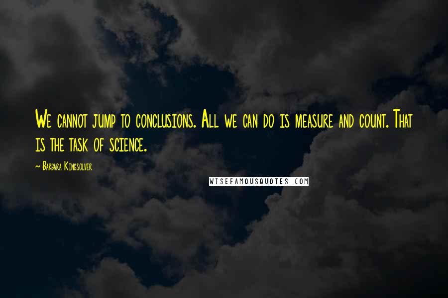 Barbara Kingsolver Quotes: We cannot jump to conclusions. All we can do is measure and count. That is the task of science.