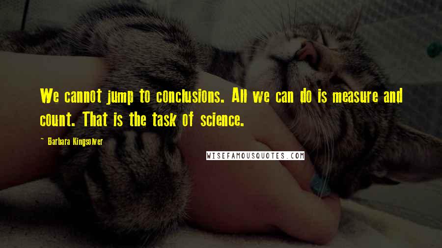 Barbara Kingsolver Quotes: We cannot jump to conclusions. All we can do is measure and count. That is the task of science.