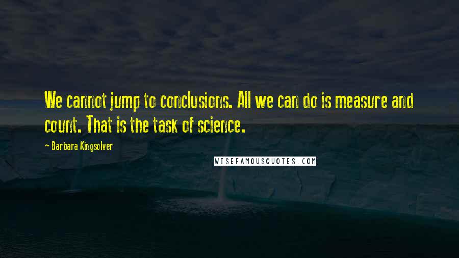 Barbara Kingsolver Quotes: We cannot jump to conclusions. All we can do is measure and count. That is the task of science.