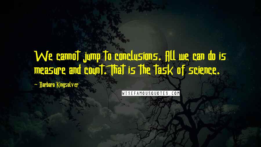 Barbara Kingsolver Quotes: We cannot jump to conclusions. All we can do is measure and count. That is the task of science.