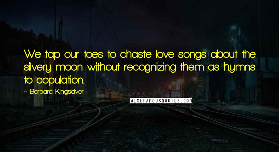 Barbara Kingsolver Quotes: We tap our toes to chaste love songs about the silvery moon without recognizing them as hymns to copulation.