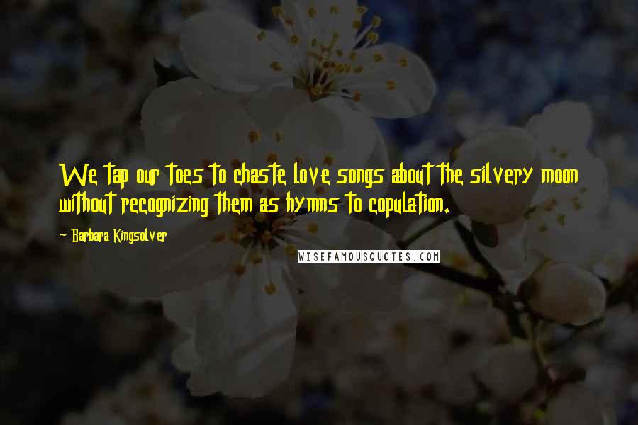 Barbara Kingsolver Quotes: We tap our toes to chaste love songs about the silvery moon without recognizing them as hymns to copulation.