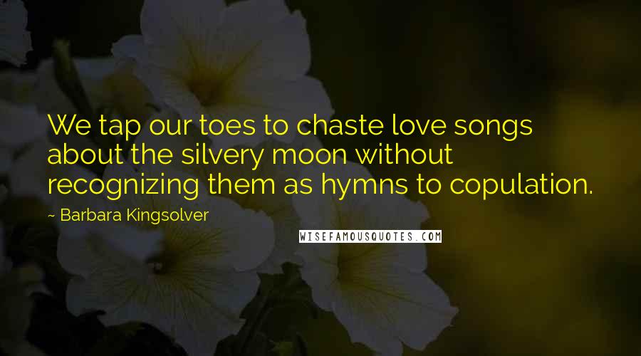 Barbara Kingsolver Quotes: We tap our toes to chaste love songs about the silvery moon without recognizing them as hymns to copulation.