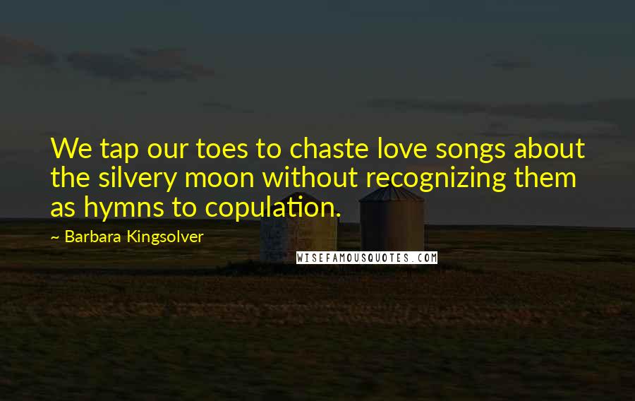 Barbara Kingsolver Quotes: We tap our toes to chaste love songs about the silvery moon without recognizing them as hymns to copulation.