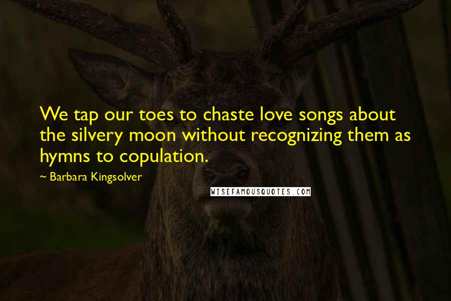 Barbara Kingsolver Quotes: We tap our toes to chaste love songs about the silvery moon without recognizing them as hymns to copulation.