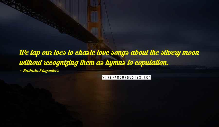 Barbara Kingsolver Quotes: We tap our toes to chaste love songs about the silvery moon without recognizing them as hymns to copulation.
