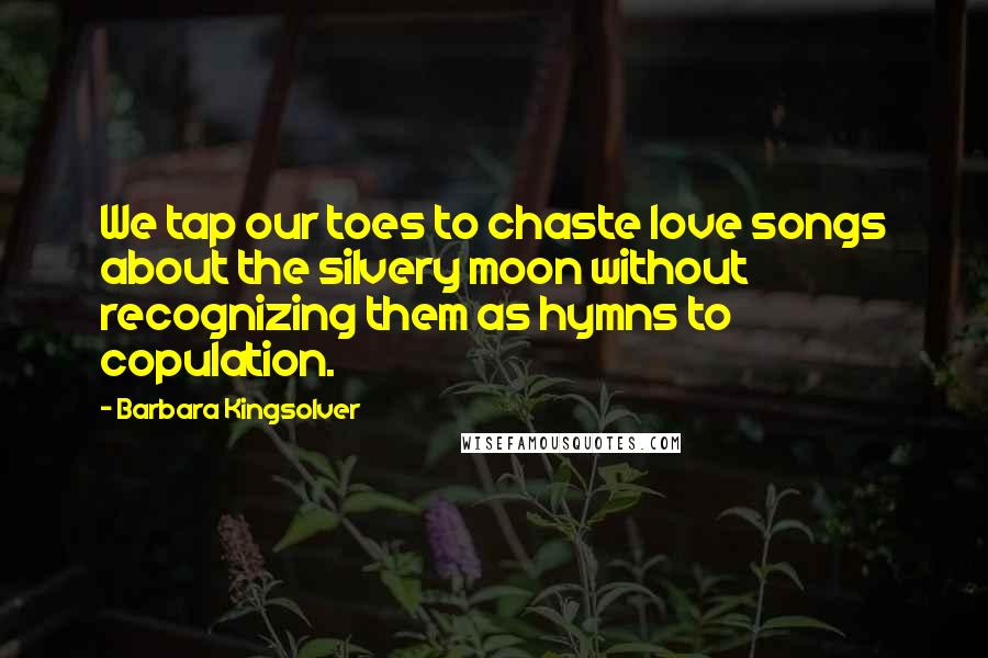 Barbara Kingsolver Quotes: We tap our toes to chaste love songs about the silvery moon without recognizing them as hymns to copulation.