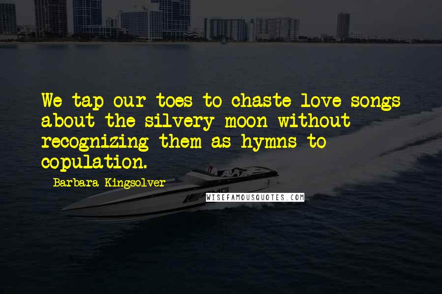 Barbara Kingsolver Quotes: We tap our toes to chaste love songs about the silvery moon without recognizing them as hymns to copulation.