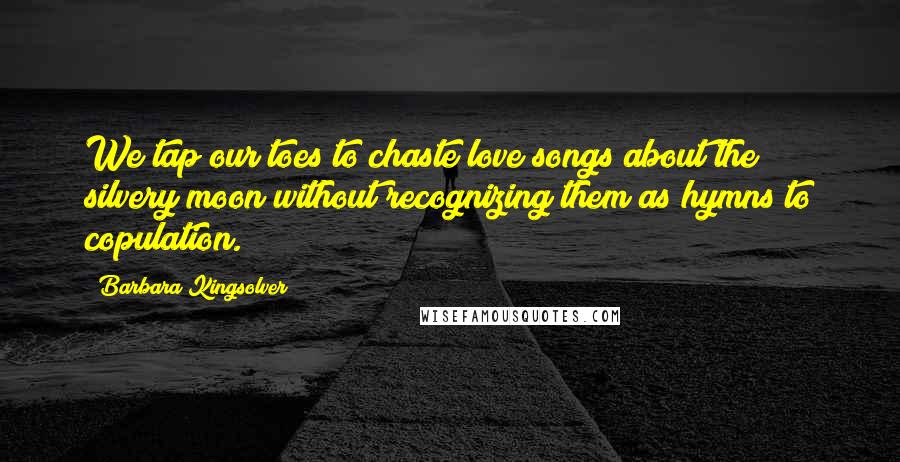 Barbara Kingsolver Quotes: We tap our toes to chaste love songs about the silvery moon without recognizing them as hymns to copulation.