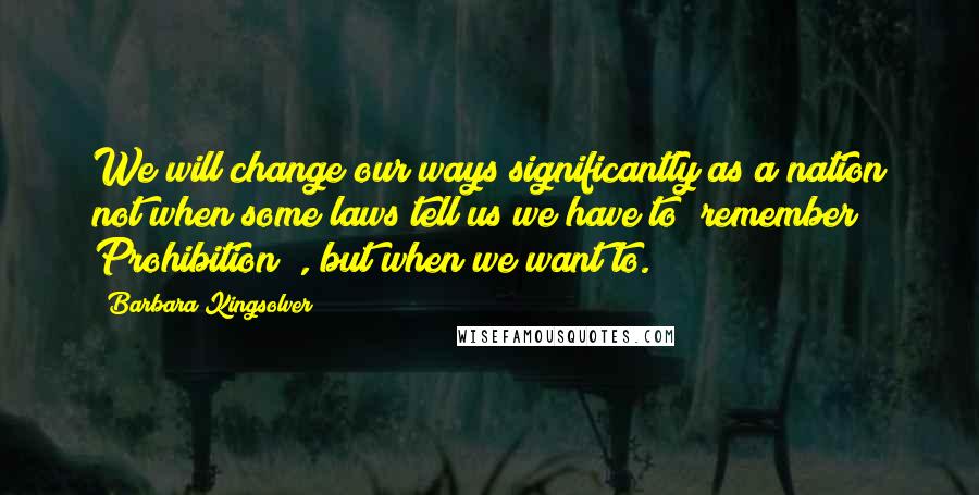 Barbara Kingsolver Quotes: We will change our ways significantly as a nation not when some laws tell us we have to (remember Prohibition?), but when we want to.
