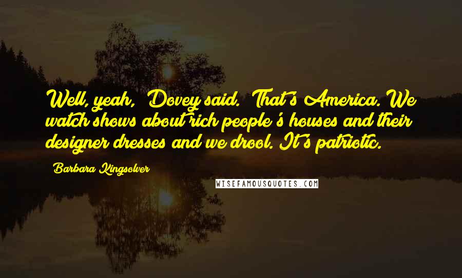 Barbara Kingsolver Quotes: Well, yeah," Dovey said. "That's America. We watch shows about rich people's houses and their designer dresses and we drool. It's patriotic.