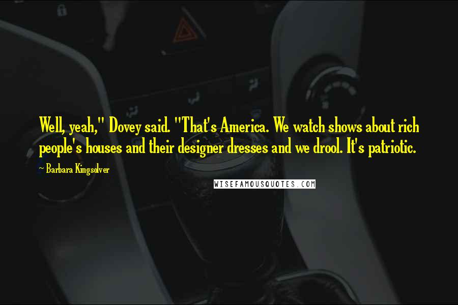 Barbara Kingsolver Quotes: Well, yeah," Dovey said. "That's America. We watch shows about rich people's houses and their designer dresses and we drool. It's patriotic.