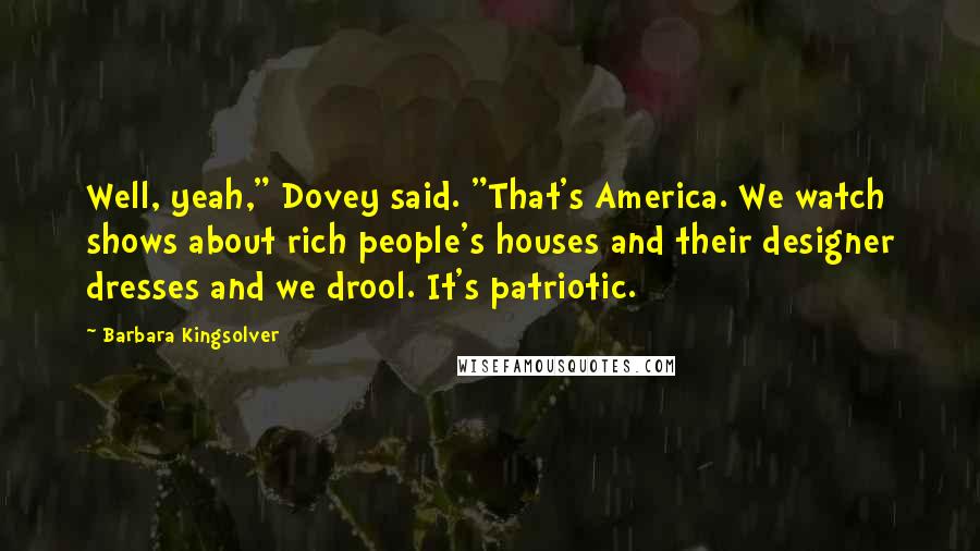 Barbara Kingsolver Quotes: Well, yeah," Dovey said. "That's America. We watch shows about rich people's houses and their designer dresses and we drool. It's patriotic.