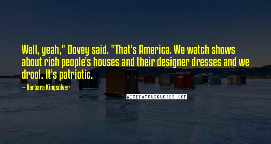 Barbara Kingsolver Quotes: Well, yeah," Dovey said. "That's America. We watch shows about rich people's houses and their designer dresses and we drool. It's patriotic.