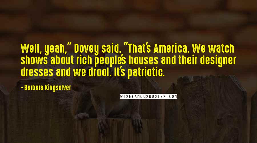 Barbara Kingsolver Quotes: Well, yeah," Dovey said. "That's America. We watch shows about rich people's houses and their designer dresses and we drool. It's patriotic.