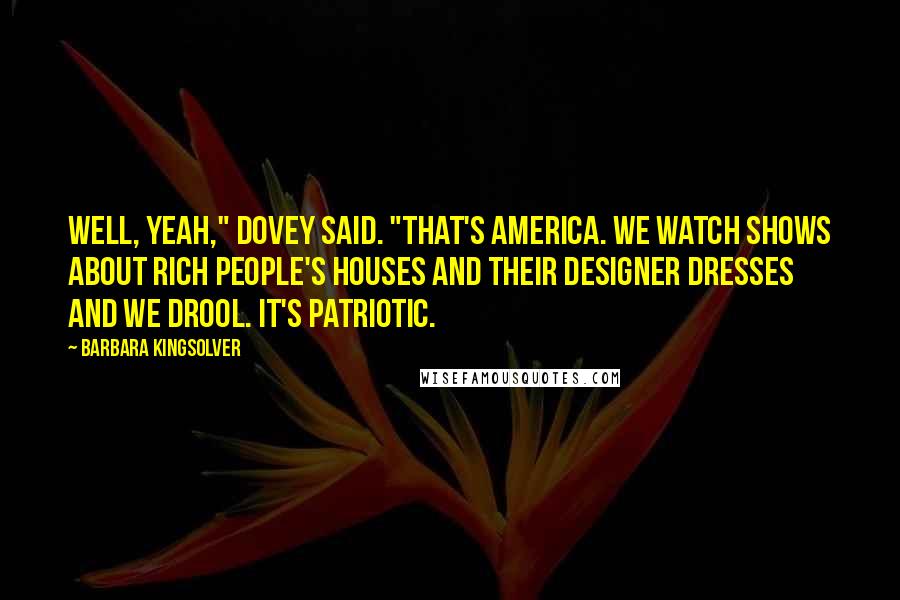 Barbara Kingsolver Quotes: Well, yeah," Dovey said. "That's America. We watch shows about rich people's houses and their designer dresses and we drool. It's patriotic.