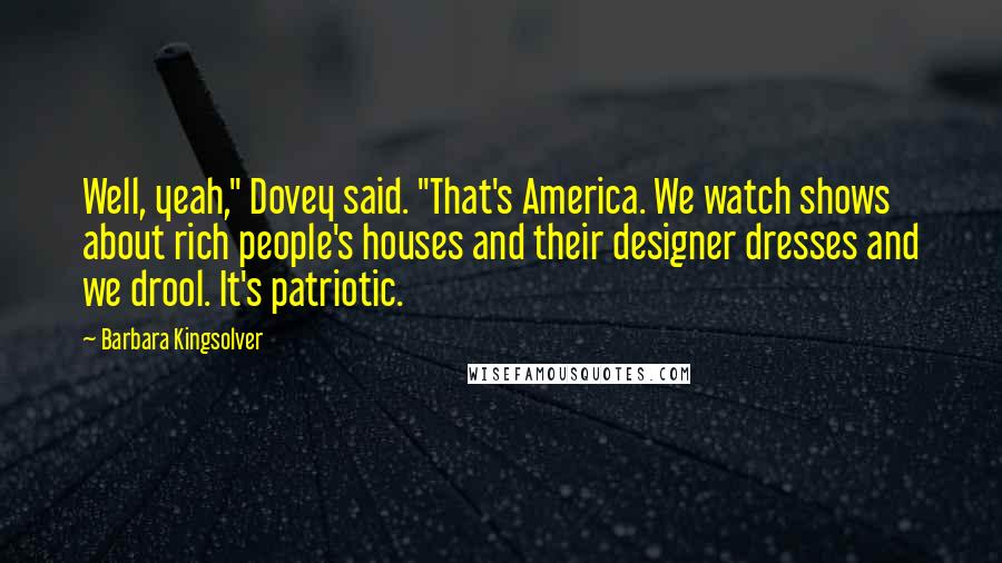 Barbara Kingsolver Quotes: Well, yeah," Dovey said. "That's America. We watch shows about rich people's houses and their designer dresses and we drool. It's patriotic.