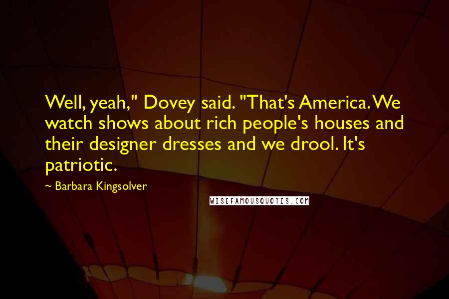 Barbara Kingsolver Quotes: Well, yeah," Dovey said. "That's America. We watch shows about rich people's houses and their designer dresses and we drool. It's patriotic.