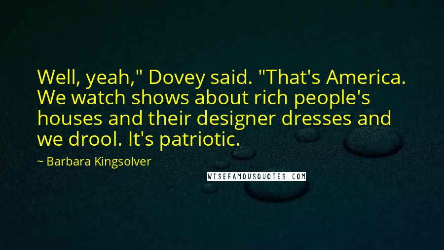 Barbara Kingsolver Quotes: Well, yeah," Dovey said. "That's America. We watch shows about rich people's houses and their designer dresses and we drool. It's patriotic.