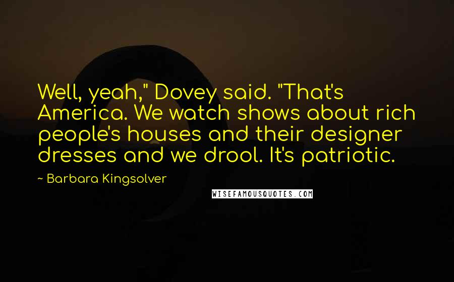 Barbara Kingsolver Quotes: Well, yeah," Dovey said. "That's America. We watch shows about rich people's houses and their designer dresses and we drool. It's patriotic.