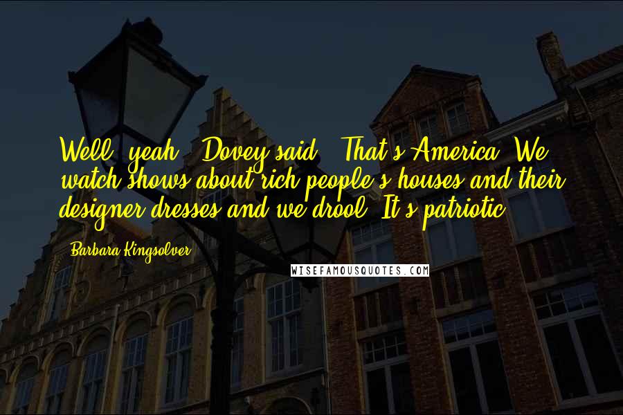 Barbara Kingsolver Quotes: Well, yeah," Dovey said. "That's America. We watch shows about rich people's houses and their designer dresses and we drool. It's patriotic.