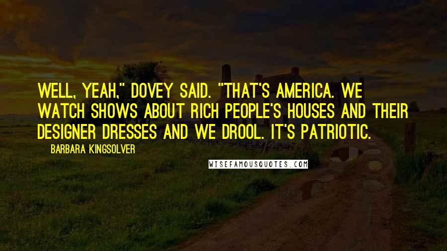 Barbara Kingsolver Quotes: Well, yeah," Dovey said. "That's America. We watch shows about rich people's houses and their designer dresses and we drool. It's patriotic.