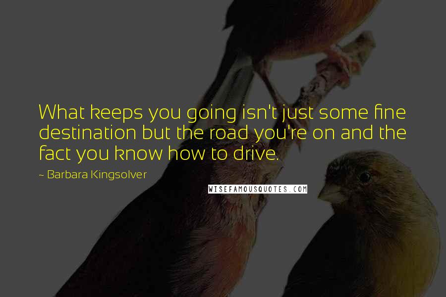 Barbara Kingsolver Quotes: What keeps you going isn't just some fine destination but the road you're on and the fact you know how to drive.