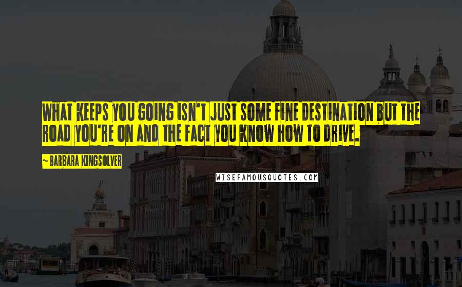 Barbara Kingsolver Quotes: What keeps you going isn't just some fine destination but the road you're on and the fact you know how to drive.