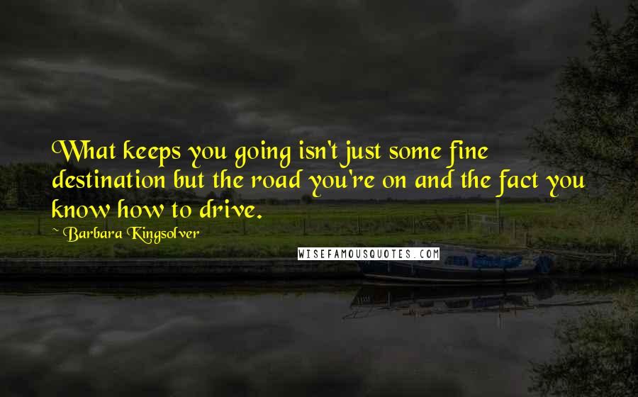 Barbara Kingsolver Quotes: What keeps you going isn't just some fine destination but the road you're on and the fact you know how to drive.