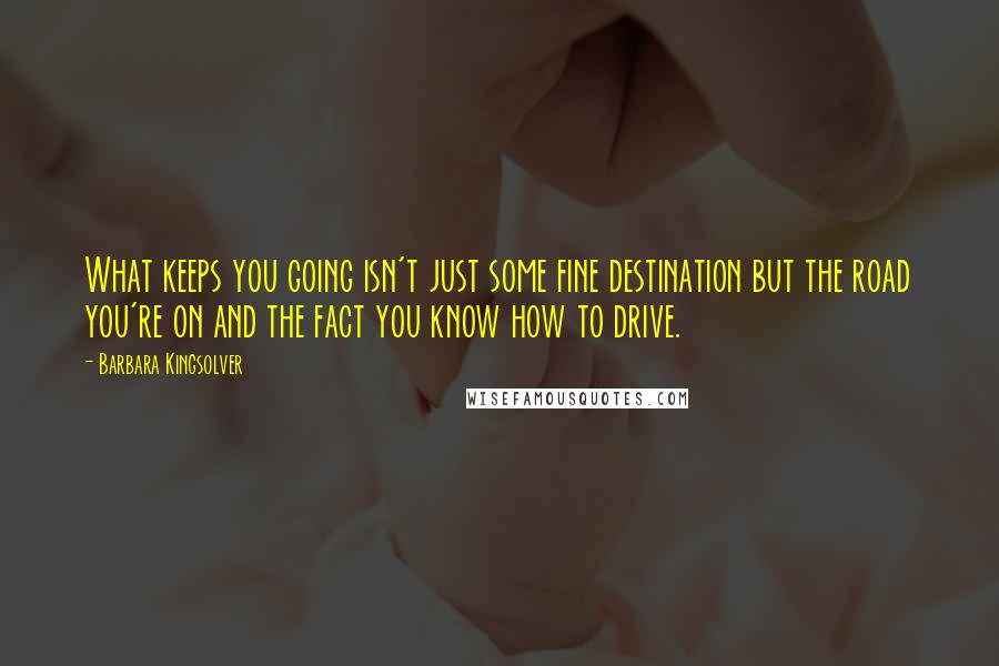 Barbara Kingsolver Quotes: What keeps you going isn't just some fine destination but the road you're on and the fact you know how to drive.