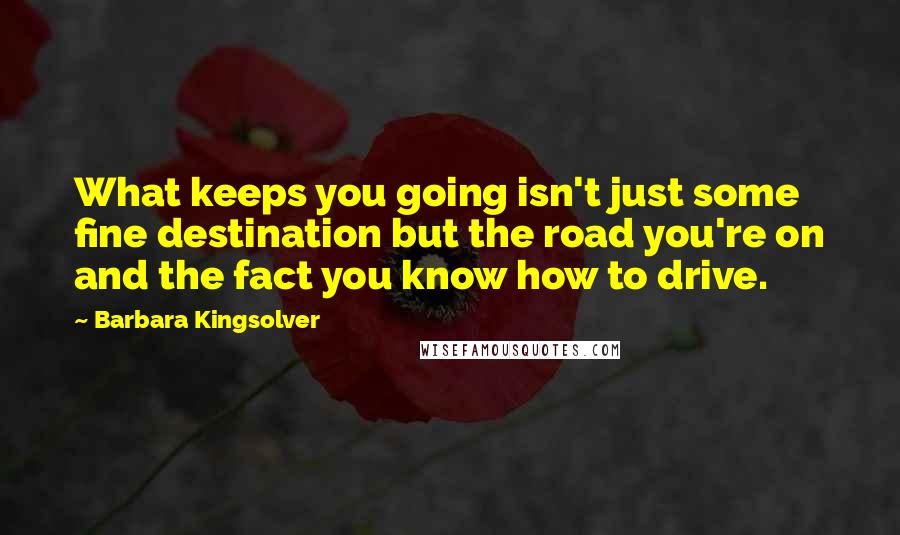 Barbara Kingsolver Quotes: What keeps you going isn't just some fine destination but the road you're on and the fact you know how to drive.