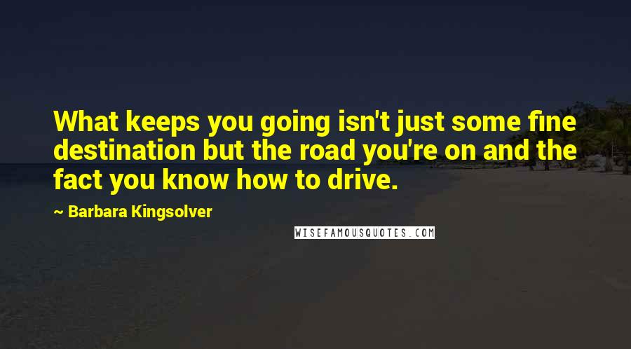 Barbara Kingsolver Quotes: What keeps you going isn't just some fine destination but the road you're on and the fact you know how to drive.