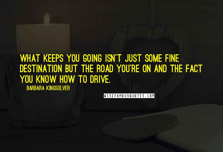 Barbara Kingsolver Quotes: What keeps you going isn't just some fine destination but the road you're on and the fact you know how to drive.