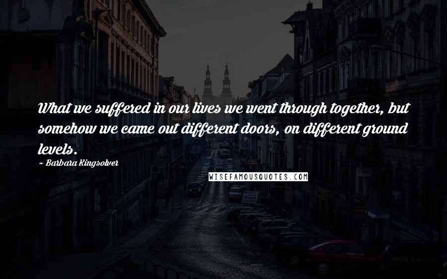 Barbara Kingsolver Quotes: What we suffered in our lives we went through together, but somehow we came out different doors, on different ground levels.