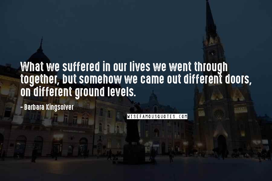 Barbara Kingsolver Quotes: What we suffered in our lives we went through together, but somehow we came out different doors, on different ground levels.