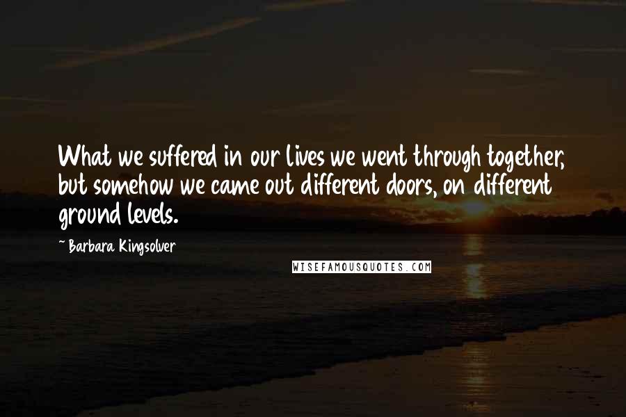 Barbara Kingsolver Quotes: What we suffered in our lives we went through together, but somehow we came out different doors, on different ground levels.