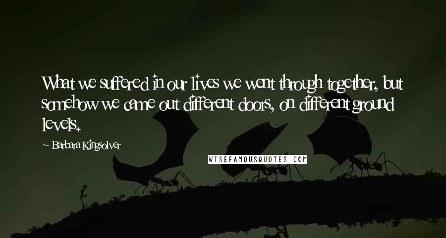 Barbara Kingsolver Quotes: What we suffered in our lives we went through together, but somehow we came out different doors, on different ground levels.