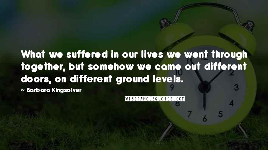 Barbara Kingsolver Quotes: What we suffered in our lives we went through together, but somehow we came out different doors, on different ground levels.